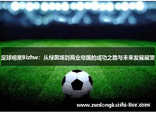 足球明星Bizhw：从绿茵场到商业帝国的成功之路与未来发展展望