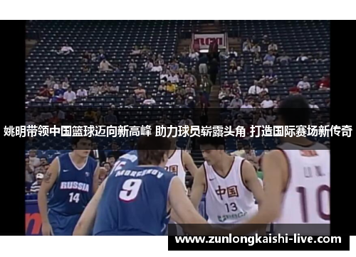 姚明带领中国篮球迈向新高峰 助力球员崭露头角 打造国际赛场新传奇