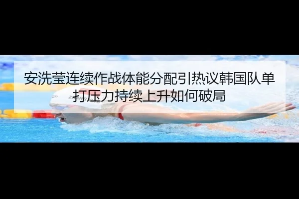 安洗莹连续作战体能分配引热议韩国队单打压力持续上升如何破局