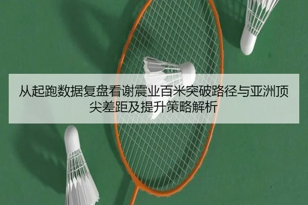 从起跑数据复盘看谢震业百米突破路径与亚洲顶尖差距及提升策略解析