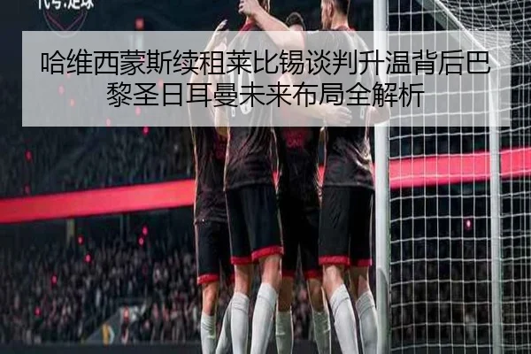 哈维西蒙斯续租莱比锡谈判升温背后巴黎圣日耳曼未来布局全解析