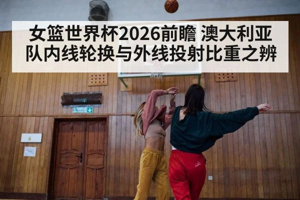 女篮世界杯2026前瞻 澳大利亚队内线轮换与外线投射比重之辨
