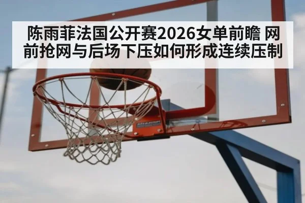陈雨菲法国公开赛2026女单前瞻 网前抢网与后场下压如何形成连续压制