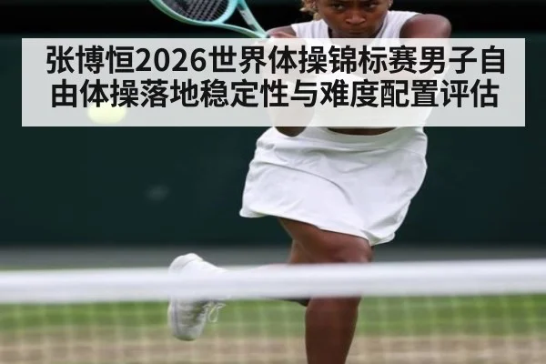 张博恒2026世界体操锦标赛男子自由体操落地稳定性与难度配置评估